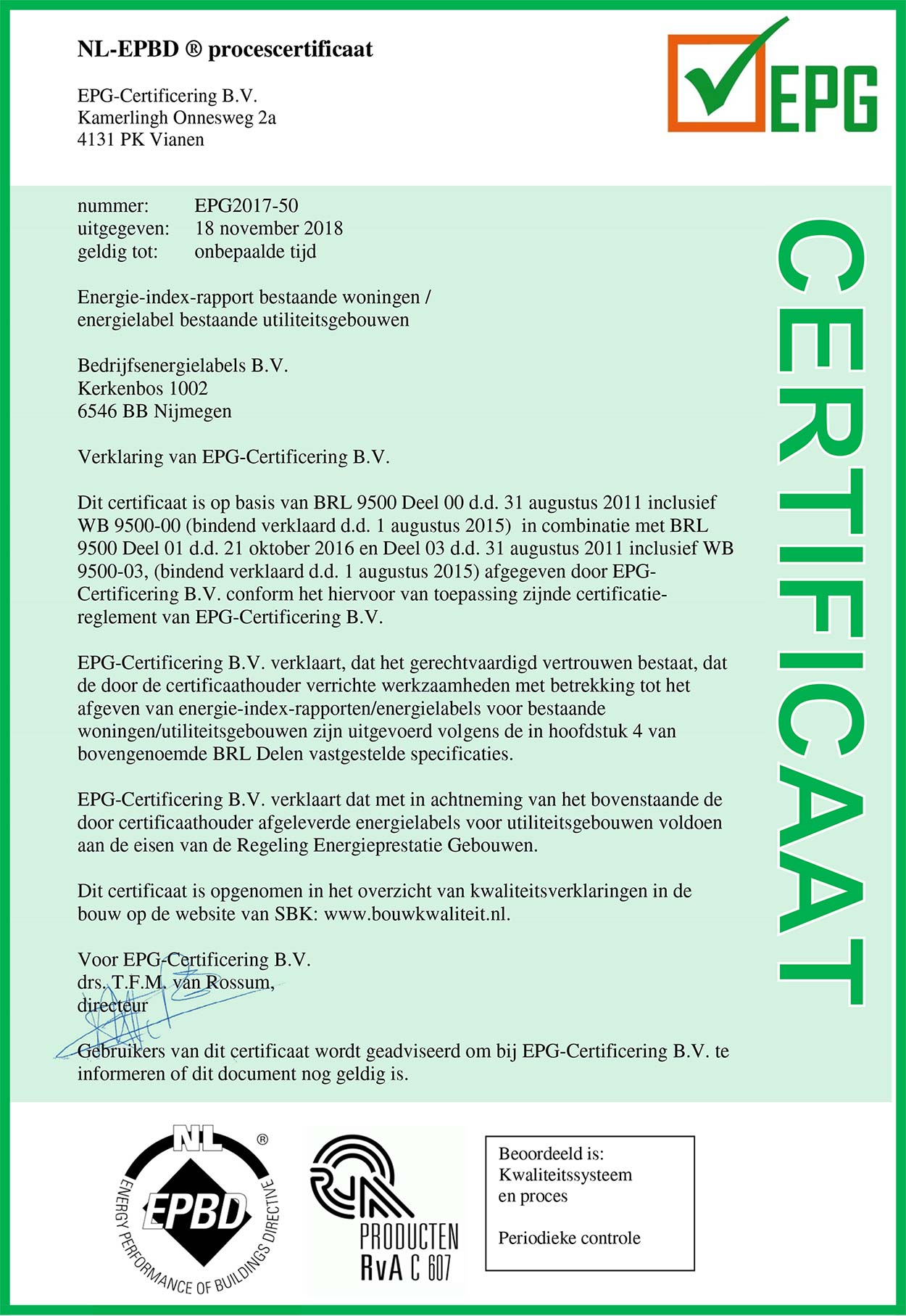 NL-EPBD ® procescertificaat EPG-Certificering B.V. Kamerlingh Onnesweg 2a 4131 PK Vianen nummer:          EPG2017-50 uitgegeven:    18 november 2018 geldig tot:       onbepaalde tijd Energielabel bestaande utiliteitsgebouwen Bedrijfsenergielabels B.V. Kerkenbos 1002 6546 BB Nijmegen Verklaring van EPG-Certificering B.V. Dit certificaat is op basis van BRL 9500 Deel 00 d.d. 31 augustus 2011 inclusief WB 9500-00 (bindend verklaard d.d. 1 augustus 2015)  in combinatie met BRL 9500 Deel 01 en d.d. 21 oktober 2016 en Deel 03 d.d. 31 augustus 2011 inclusief WB 9500-03, (bindend verklaard d.d. 1 augustus 2015) afgegeven door EPG-Certificering B.V. conform het hiervoor van toepassing zijnde certificatie-reglement van EPG-Certificering B.V. EPG-Certificering B.V. verklaart, dat het gerechtvaardigd vertrouwen bestaat, dat de door de certificaathouder verrichte werkzaamheden met betrekking tot het afgeven van energielabels voor bestaande utiliteitsgebouwen zijn uitgevoerd volgens de in hoofdstuk 4 van bovengenoemde BRL Delen vastgestelde specificaties. EPG-Certificering B.V. verklaart dat met in achtneming van het bovenstaande de door certificaathouder afgeleverde energielabels voor utiliteitsgebouwen voldoen aan de eisen van de Regeling Energieprestatie Gebouwen. Dit certificaat is opgenomen in het overzicht van kwaliteitsverklaringen in de bouw op de website van SBK: www.bouwkwaliteit.nl. Voor EPG-Certificering B.V. drs. T.F.M. van Rossum, directeur Gebruikers van dit certificaat wordt geadviseerd om bij EPG-Certificering B.V. te informeren of dit document nog geldig is. 
